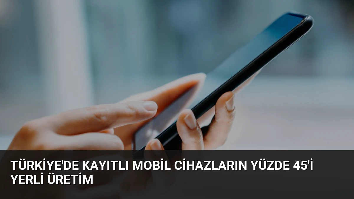 Türkiye’de Kayıtlı Mobil Cihazların Yüzde 45’i Yerli Üretim