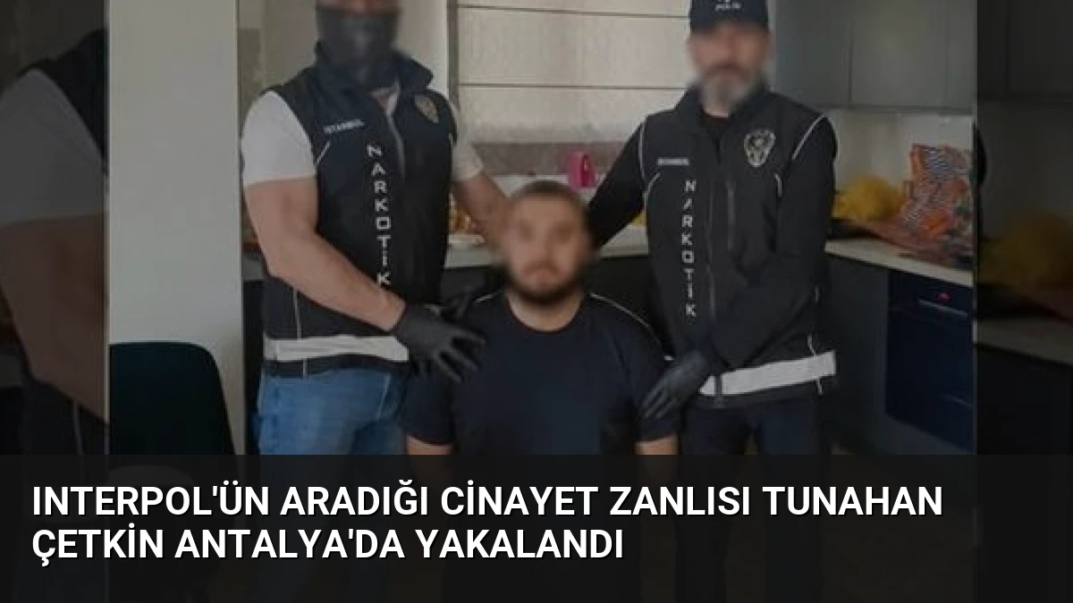 Interpol’ün Aradığı Cinayet Zanlısı Tunahan Çetkin Antalya’da Yakalandı