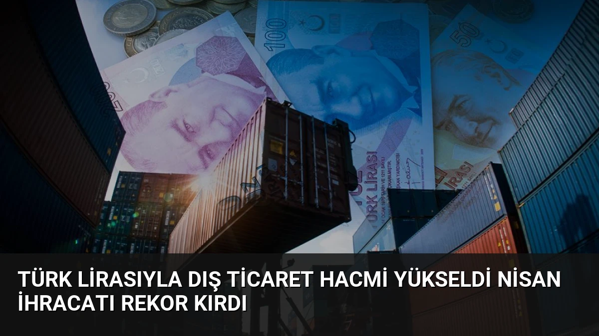 Türk Lirasıyla Dış Ticaret Hacmi Yükseldi Nisan İhracatı Rekor Kırdı