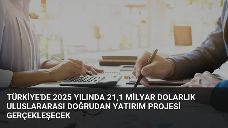Türkiye’de 2025 Yılında 21,1 Milyar Dolarlık Uluslararası Doğrudan Yatırım Projesi Gerçekleşecek