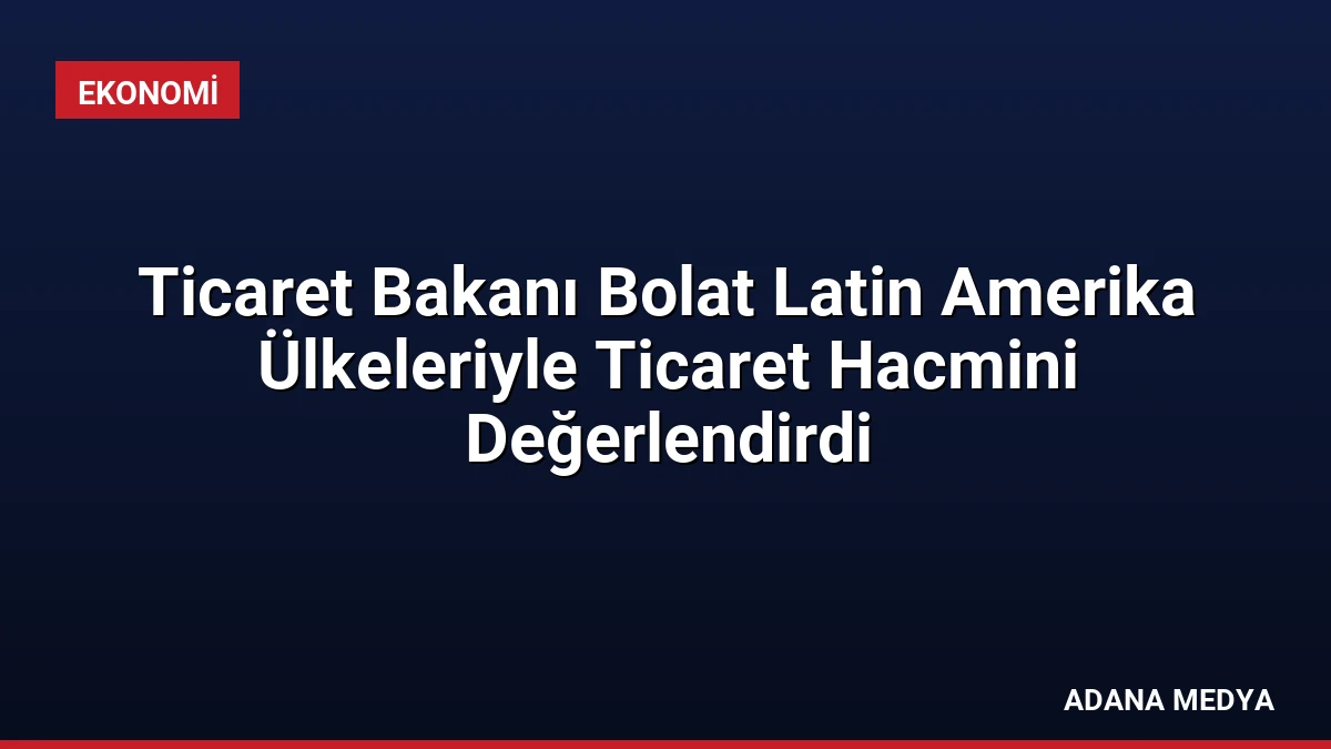 Ticaret Bakanı Bolat Latin Amerika Ülkeleriyle Ticaret Hacmini Değerlendirdi