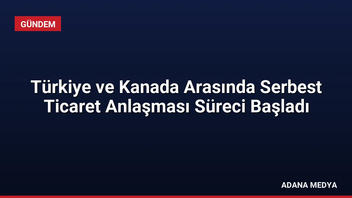 Türkiye ve Kanada Arasında Serbest Ticaret Anlaşması Süreci Başladı
