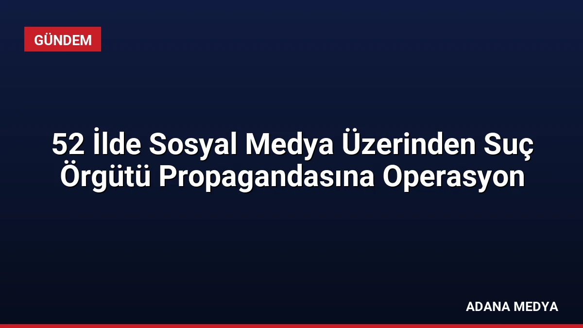 52 İlde Sosyal Medya Üzerinden Suç Örgütü Propagandasına Operasyon