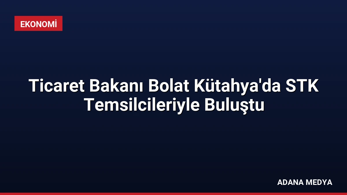 Ticaret Bakanı Bolat Kütahya’da STK Temsilcileriyle Buluştu