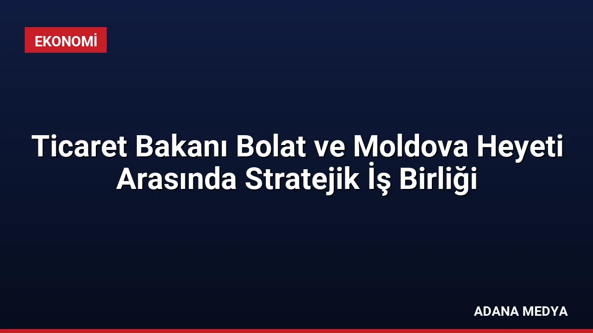Ticaret Bakanı Bolat ve Moldova Heyeti Arasında Stratejik İş Birliği