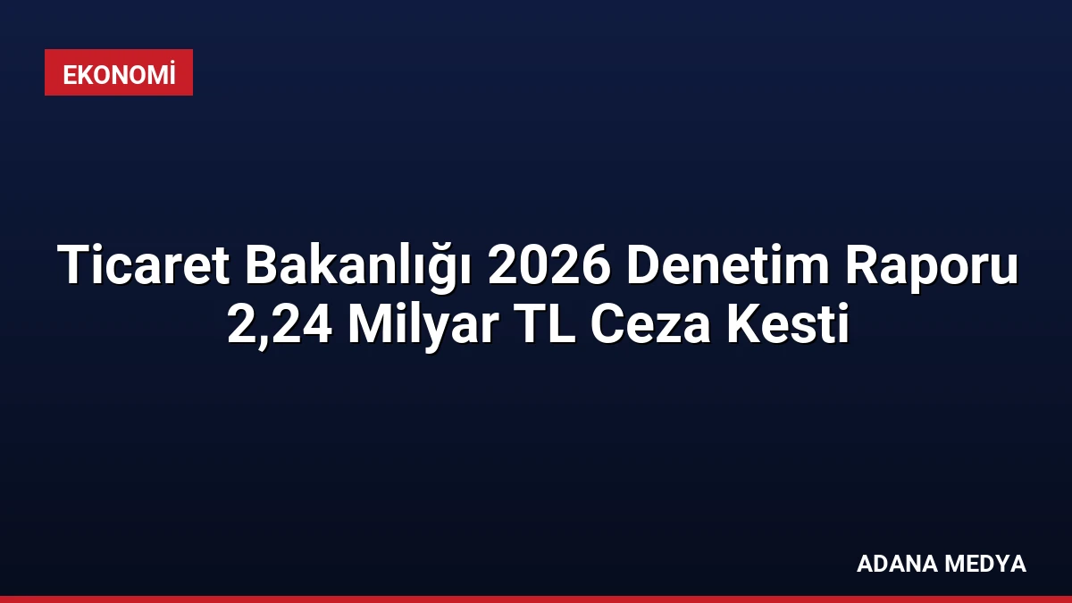 Ticaret Bakanlığı 2026 Denetim Raporu 2,24 Milyar TL Ceza Kesti